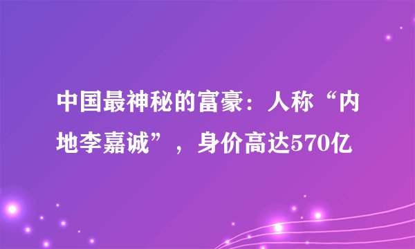 中国最神秘的富豪：人称“内地李嘉诚”，身价高达570亿