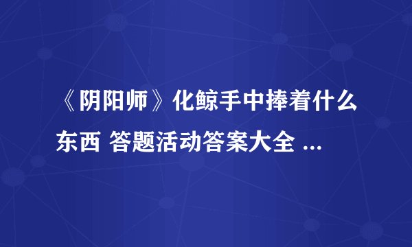 《阴阳师》化鲸手中捧着什么东西 答题活动答案大全 化鲸手里捧着什么
