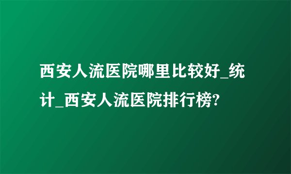 西安人流医院哪里比较好_统计_西安人流医院排行榜?