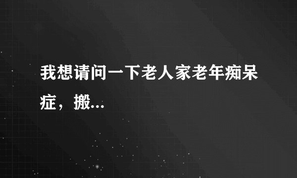 我想请问一下老人家老年痴呆症，搬...