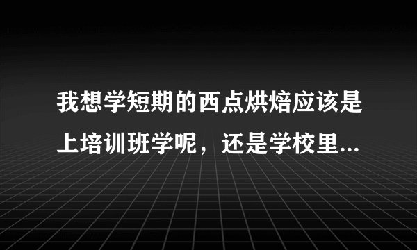我想学短期的西点烘焙应该是上培训班学呢,还是学校里学呢??