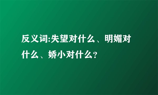 反义词:失望对什么、明媚对什么、娇小对什么？
