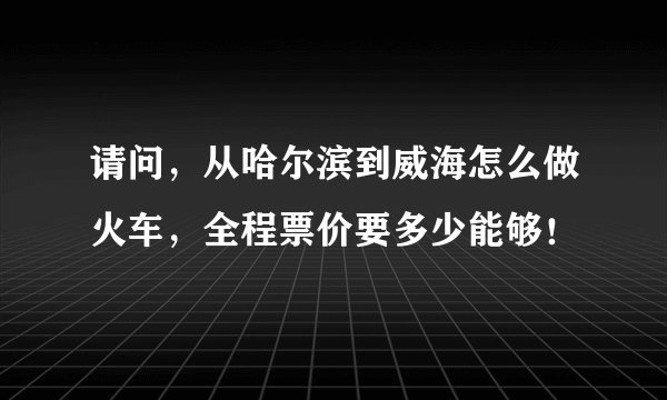 请问，从哈尔滨到威海怎么做火车，全程票价要多少能够！