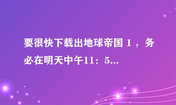 要很快下载出地球帝国 1 ，务必在明天中午11：59之前回答，拜托！！！