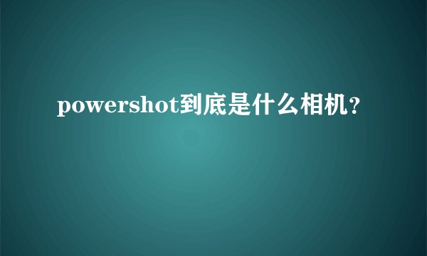 powershot到底是什么相机？