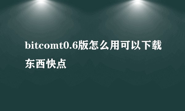 bitcomt0.6版怎么用可以下载东西快点