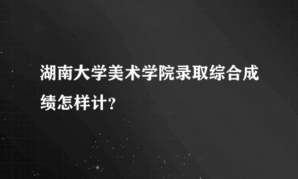 湖南大学美术学院录取综合成绩怎样计？
