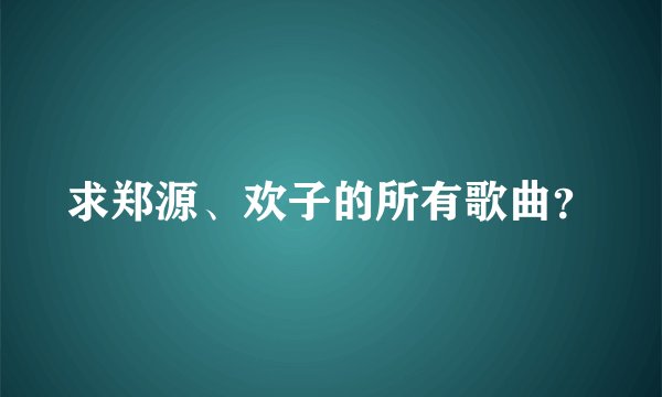 求郑源、欢子的所有歌曲？