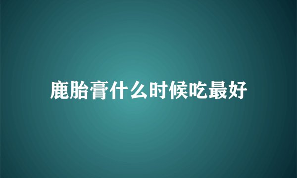 鹿胎膏什么时候吃最好