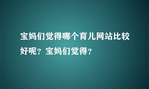宝妈们觉得哪个育儿网站比较好呢？宝妈们觉得？