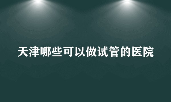 天津哪些可以做试管的医院