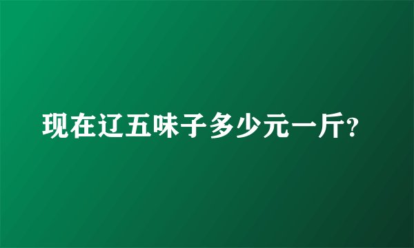 现在辽五味子多少元一斤？