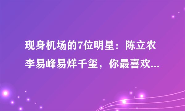 现身机场的7位明星：陈立农李易峰易烊千玺，你最喜欢哪一位？