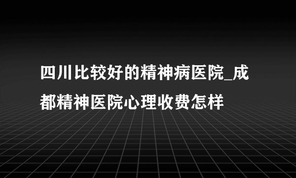 四川比较好的精神病医院_成都精神医院心理收费怎样