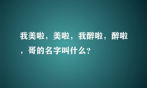 我美啦，美啦，我醉啦，醉啦，哥的名字叫什么？