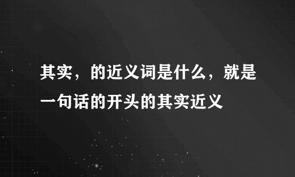 其实，的近义词是什么，就是一句话的开头的其实近义