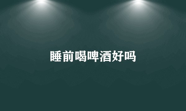 睡前喝啤酒好吗