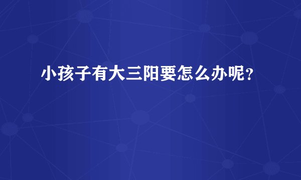 小孩子有大三阳要怎么办呢？