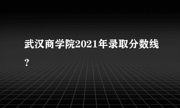 武汉商学院2021年录取分数线？