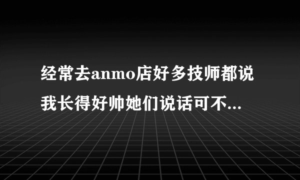 经常去anmo店好多技师都说我长得好帅她们说话可不可信啊？