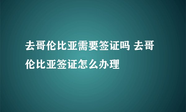 去哥伦比亚需要签证吗 去哥伦比亚签证怎么办理
