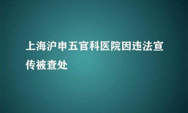 上海沪申五官科医院因违法宣传被查处