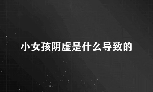 小女孩阴虚是什么导致的