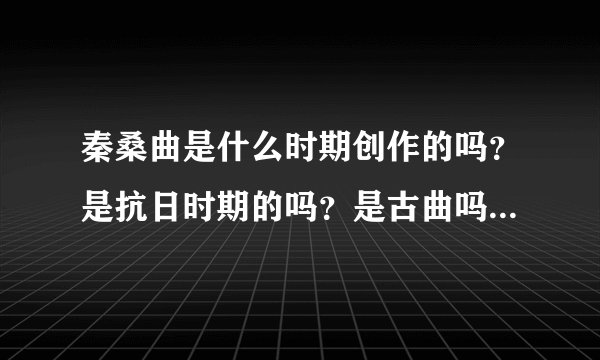 秦桑曲是什么时期创作的吗？是抗日时期的吗？是古曲吗？ 急。谢谢