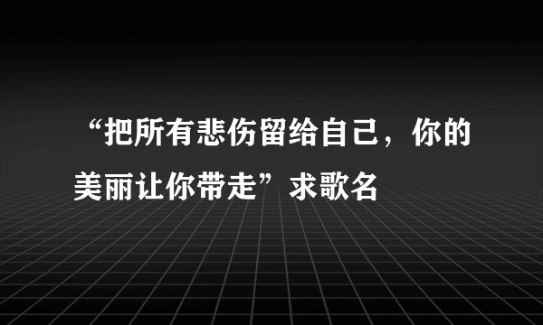 “把所有悲伤留给自己，你的美丽让你带走”求歌名