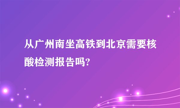 从广州南坐高铁到北京需要核酸检测报告吗?