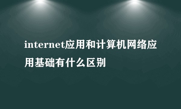 internet应用和计算机网络应用基础有什么区别