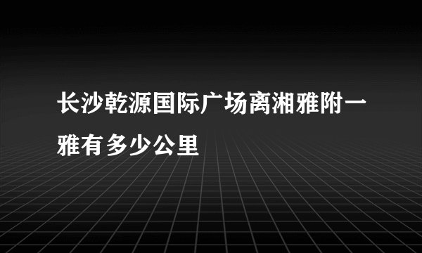 长沙乾源国际广场离湘雅附一雅有多少公里
