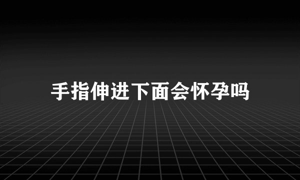 手指伸进下面会怀孕吗