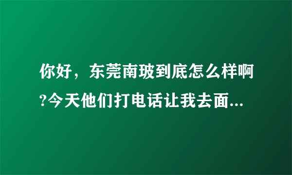 你好，东莞南玻到底怎么样啊?今天他们打电话让我去面试，我让他们电话面试，他们不同意，非要我过去，如果