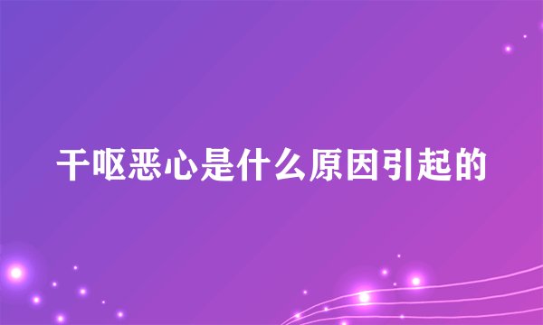 干呕恶心是什么原因引起的