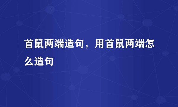 首鼠两端造句，用首鼠两端怎么造句