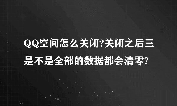 QQ空间怎么关闭?关闭之后三是不是全部的数据都会清零?