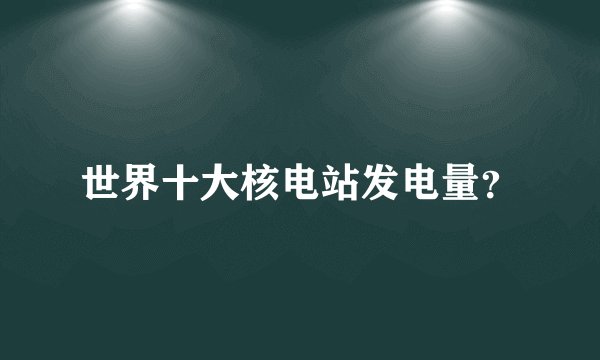 世界十大核电站发电量？
