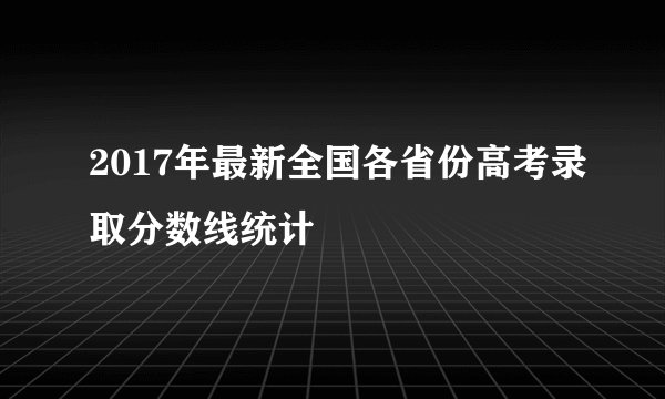 2017年最新全国各省份高考录取分数线统计