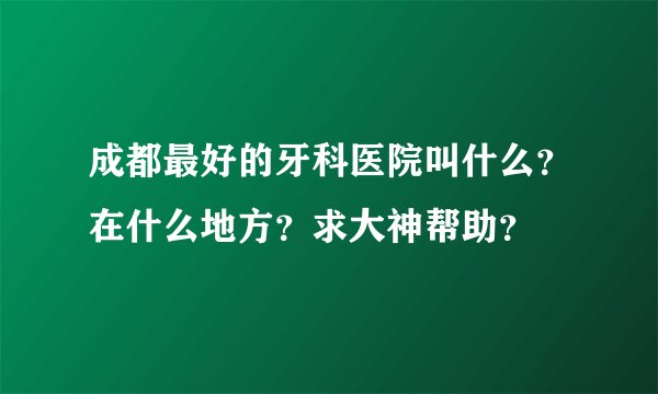 成都最好的牙科医院叫什么？在什么地方？求大神帮助？
