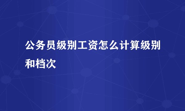 公务员级别工资怎么计算级别和档次