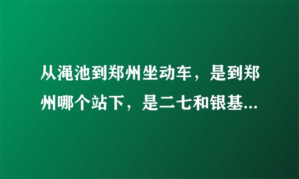 从渑池到郑州坐动车，是到郑州哪个站下，是二七和银基那边的站吗？那是什么站？求高人指点