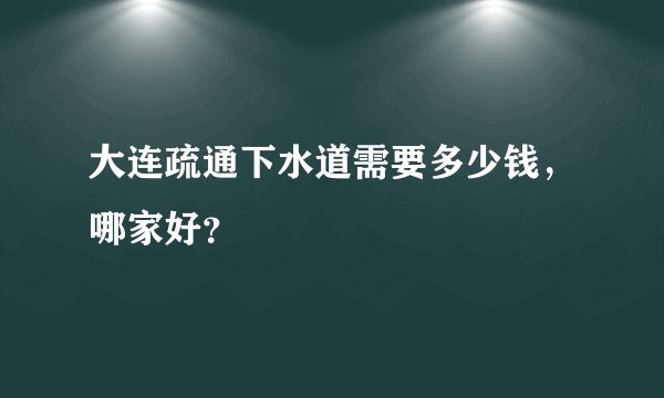 大连疏通下水道需要多少钱，哪家好？
