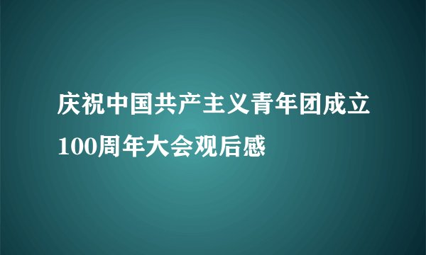 庆祝中国共产主义青年团成立100周年大会观后感