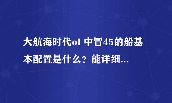 大航海时代ol 中冒45的船基本配置是什么？能详细介绍最好！