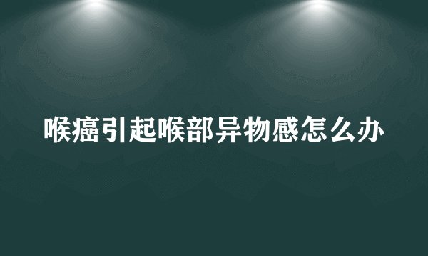 喉癌引起喉部异物感怎么办