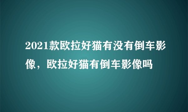 2021款欧拉好猫有没有倒车影像，欧拉好猫有倒车影像吗