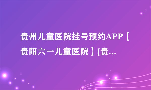 贵州儿童医院挂号预约APP【贵阳六一儿童医院】{贵州儿童医院预约挂号}