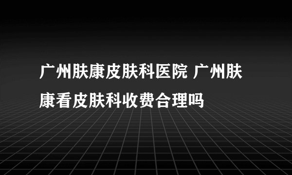 广州肤康皮肤科医院 广州肤康看皮肤科收费合理吗