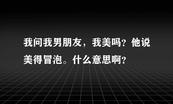 我问我男朋友，我美吗？他说美得冒泡。什么意思啊？
